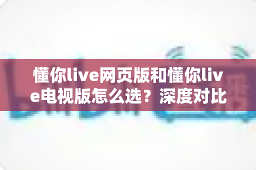 懂你live网页版和懂你live电视版怎么选？深度对比两大版本，助你找到最适合自己的观看方式