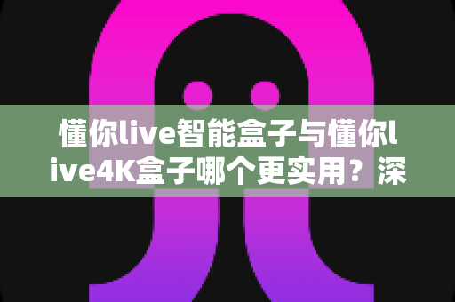 懂你live智能盒子与懂你live4K盒子哪个更实用？深度对比评测帮你选对不选贵
