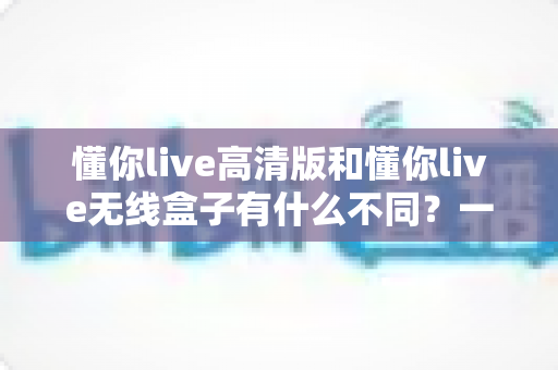 懂你live高清版和懂你live无线盒子有什么不同？一篇讲透两大版本差异的实用选购指南