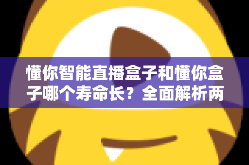 懂你智能直播盒子和懂你盒子哪个寿命长?全面解析两款设备使用寿命与延长技巧的实用指南 懂你智能直播盒子和懂你盒子哪个寿命长?全面解析两款设备使用寿命与延长技巧的实用指南