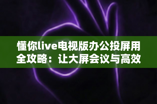 懂你live电视版办公投屏用全攻略：让大屏会议与高效演示触手可及