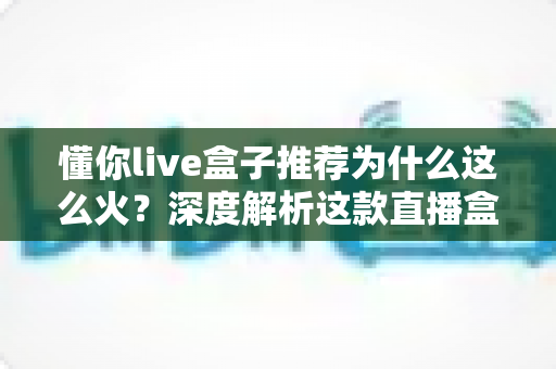 懂你live盒子推荐为什么这么火？深度解析这款直播盒子的走红密码与选购指南