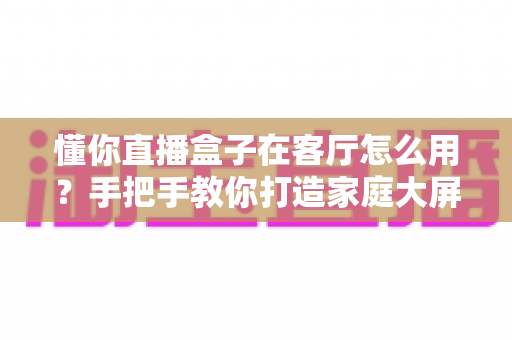 懂你直播盒子在客厅怎么用？手把手教你打造家庭大屏直播新体验