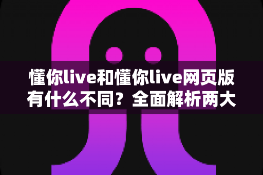 懂你live和懂你live网页版有什么不同?全面解析两大版本的核心差异与使用指南 懂你live和懂你live网页版有什么不同?全面解析两大版本的核心差异与使用指南