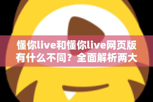 懂你live和懂你live网页版有什么不同?全面解析两大版本的核心差异与使用指南 懂你live和懂你live网页版有什么不同?全面解析两大版本的核心差异与使用指南