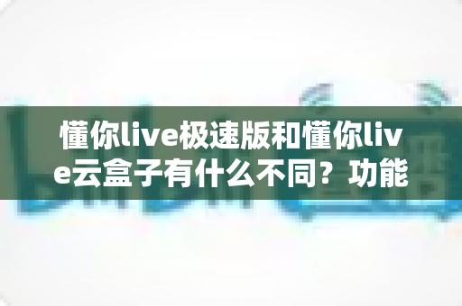 懂你live极速版和懂你live云盒子有什么不同？功能定位与选购全攻略