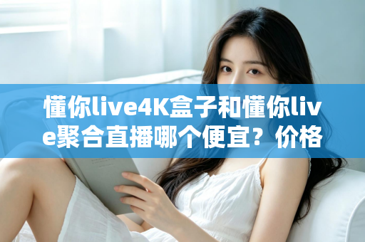 懂你live4K盒子和懂你live聚合直播哪个便宜？价格对比与选购省钱全指南