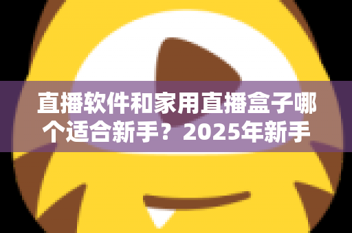 直播软件和家用直播盒子哪个适合新手？2025年新手主播入门设备选择完全指南