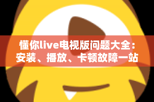 懂你live电视版问题大全：安装、播放、卡顿故障一站式排查解决指南