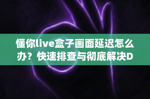 懂你live盒子画面延迟怎么办？快速排查与彻底解决Delay问题的完整指南
