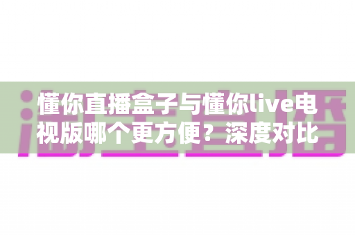 懂你直播盒子与懂你live电视版哪个更方便?深度对比帮你找到最省心的选择 懂你直播盒子与懂你live电视版哪个更方便?深度对比帮你找到最省心的选择