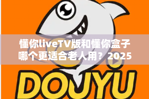 懂你liveTV版和懂你盒子哪个更适合老人用？2025年最新选购指南：为爸妈挑选最贴心的电视观看方案