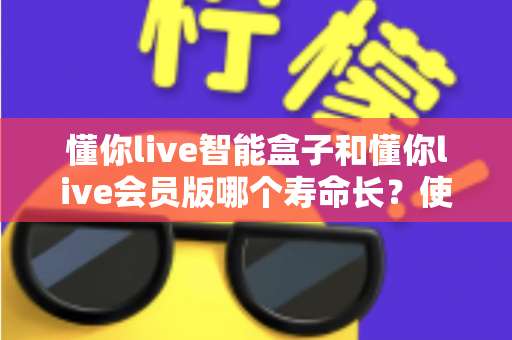 懂你live智能盒子和懂你live会员版哪个寿命长？使用寿命全面对比与选购避坑指南