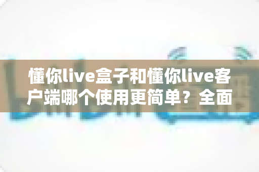 懂你live盒子和懂你live客户端哪个使用更简单?全面对比解析助你轻松选择 懂你live盒子和懂你live客户端哪个使用更简单?全面对比解析助你轻松选择