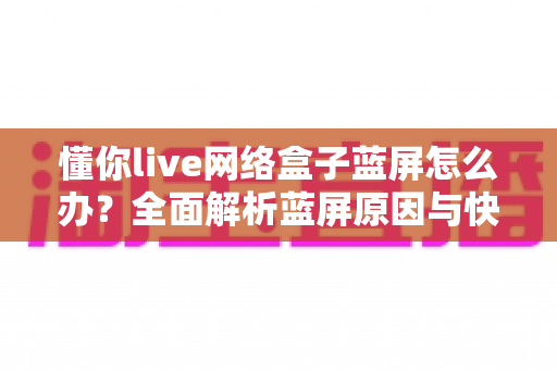 懂你live网络盒子蓝屏怎么办？全面解析蓝屏原因与快速修复指南