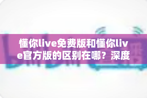 懂你live免费版和懂你live官方版的区别在哪？深度对比解析与选择指南