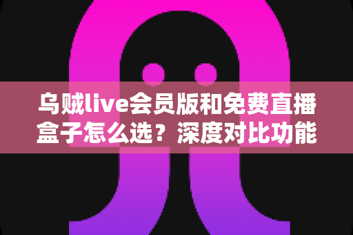 乌贼live会员版和免费直播盒子怎么选？深度对比功能、价格与使用体验的完整选购指南