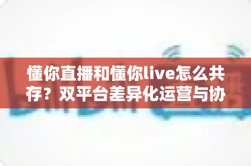 懂你直播和懂你live怎么共存?双平台差异化运营与协同发展完全指南 懂你直播和懂你live怎么共存?双平台差异化运营与协同发展完全指南