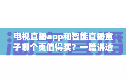 电视直播app和智能直播盒子哪个更值得买？一篇讲透选购逻辑的实用对比指南