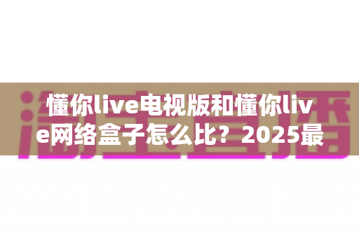懂你live电视版和懂你live网络盒子怎么比?2025最全对比指南,帮你选对家庭大屏观影方案 懂你live电视版和懂你live网络盒子怎么比?2025最全对比指南,帮你选对家庭大屏观影方案