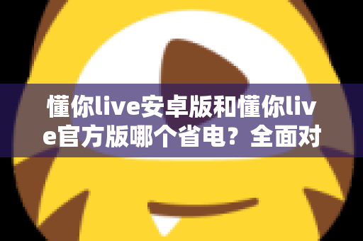 懂你live安卓版和懂你live官方版哪个省电？全面对比分析与省电优化指南