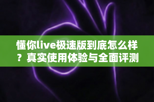 懂你live极速版到底怎么样？真实使用体验与全面评测指南