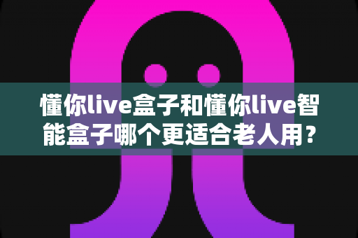 懂你live盒子和懂你live智能盒子哪个更适合老人用？一篇看懂选购门道的实用指南