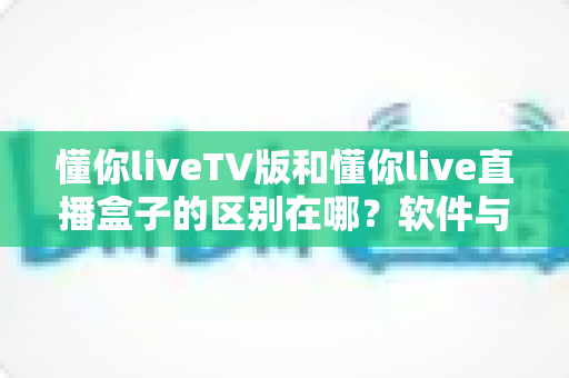 懂你liveTV版和懂你live直播盒子的区别在哪？软件与硬件六大维度全解析，看完不踩坑