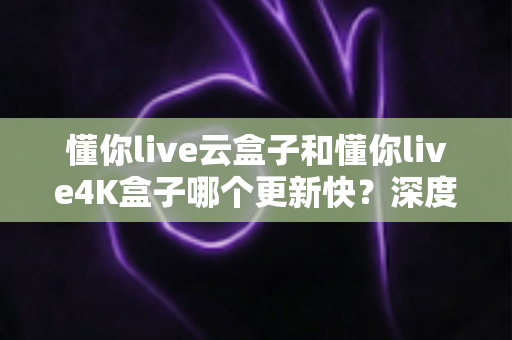 懂你live云盒子和懂你live4K盒子哪个更新快？深度对比两大电视盒子的更新频率、性能表现与选购建议