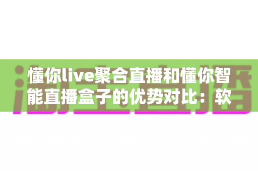 懂你live聚合直播和懂你智能直播盒子的优势对比：软硬双方案深度解析，帮你选对直播神器