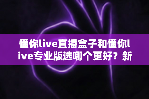 懂你live直播盒子和懂你live专业版选哪个更好？新手到主播的完整选购指南与功能对比