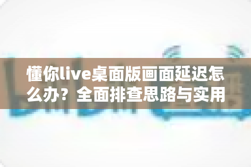 懂你live桌面版画面延迟怎么办？全面排查思路与实用优化方案一文讲透