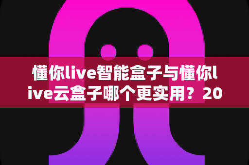 懂你live智能盒子与懂你live云盒子哪个更实用？2025最新深度对比选购指南，一文帮你选对不踩坑