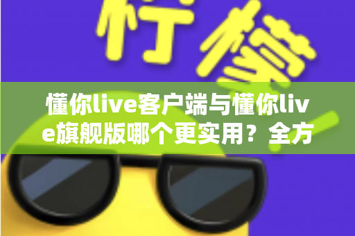 懂你live客户端与懂你live旗舰版哪个更实用？全方位深度对比助你做出明智选择