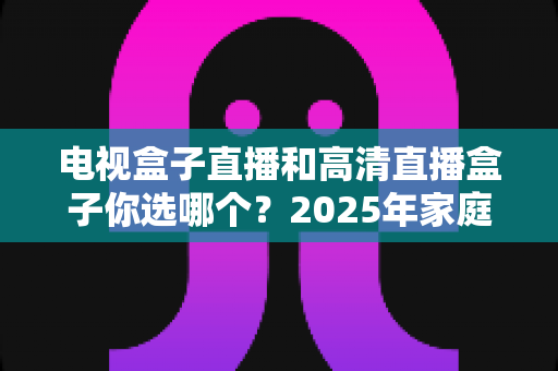 电视盒子直播和高清直播盒子你选哪个？2025年家庭影音选购终极指南全解析
