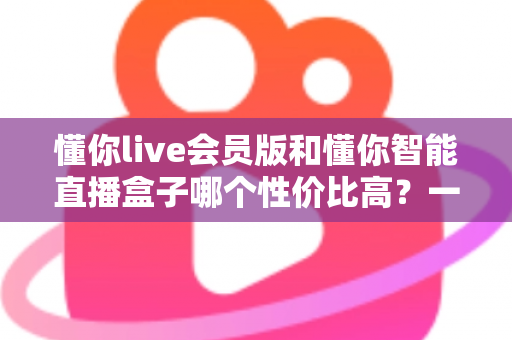 懂你live会员版和懂你智能直播盒子哪个性价比高？一篇文章帮你算清这笔账
