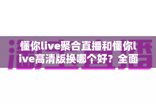 懂你live聚合直播和懂你live高清版换哪个好？全面对比解析助你轻松选对版本