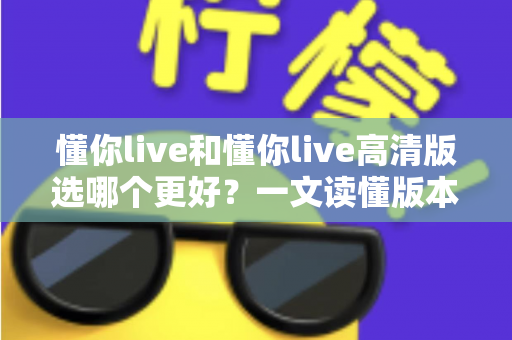 懂你live和懂你live高清版选哪个更好？一文读懂版本差异，助你轻松做出最佳选择