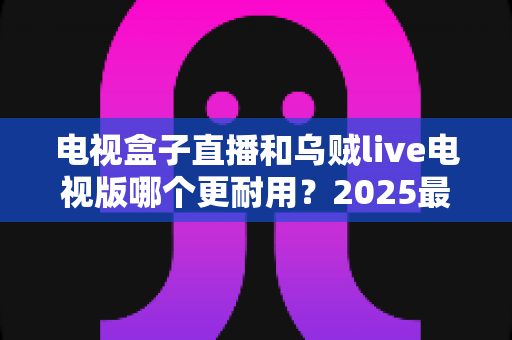 电视盒子直播和乌贼live电视版哪个更耐用?2025最新深度对比评测与避坑选购指南 电视盒子直播和乌贼live电视版哪个更耐用?2025最新深度对比评测与避坑选购指南