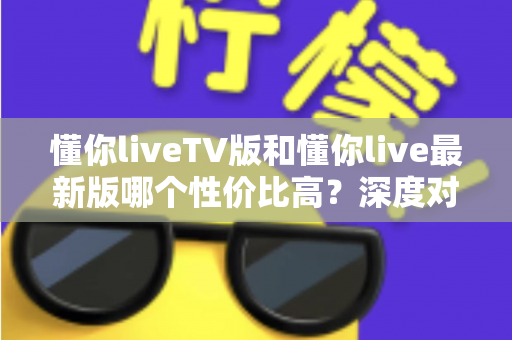 懂你liveTV版和懂你live最新版哪个性价比高？深度对比帮你选对版本