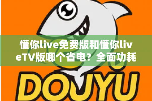 懂你live免费版和懂你liveTV版哪个省电？全面功耗对比分析与省电指南
