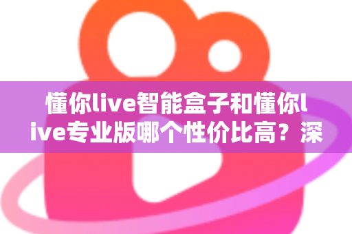懂你live智能盒子和懂你live专业版哪个性价比高？深度对比评测帮你选对不花冤枉钱