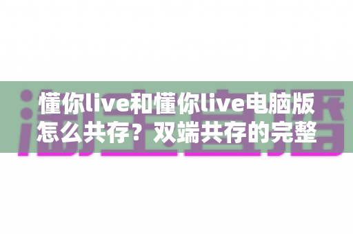 懂你live和懂你live电脑版怎么共存？双端共存的完整设置指南与实用技巧详解