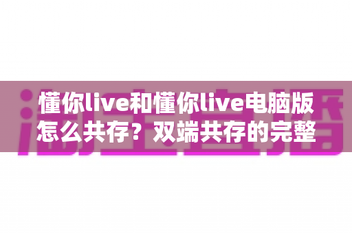 懂你live和懂你live电脑版怎么共存？双端共存的完整设置指南与实用技巧详解