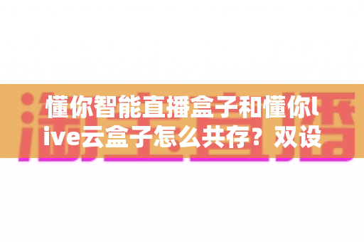 懂你智能直播盒子和懂你live云盒子怎么共存？双设备协同部署全攻略，打造高效稳定直播间