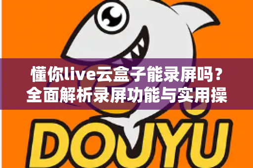 懂你live云盒子能录屏吗?全面解析录屏功能与实用操作指南 懂你live云盒子能录屏吗?全面解析录屏功能与实用操作指南