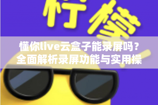 懂你live云盒子能录屏吗？全面解析录屏功能与实用操作指南