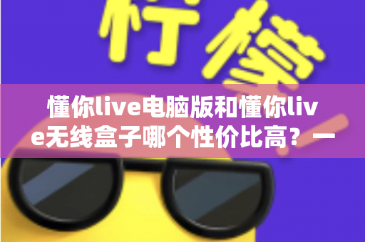 懂你live电脑版和懂你live无线盒子哪个性价比高？一篇看懂选购门道的深度对比指南