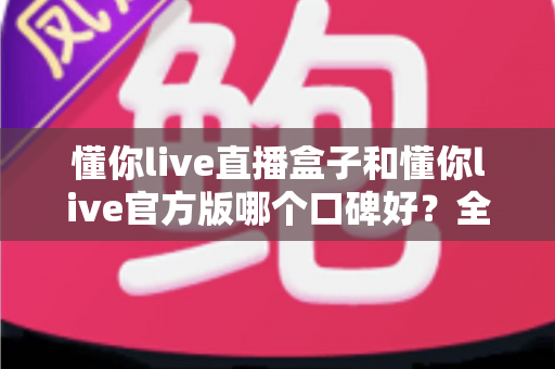 懂你live直播盒子和懂你live官方版哪个口碑好？全方位对比测评帮你做出明智选择