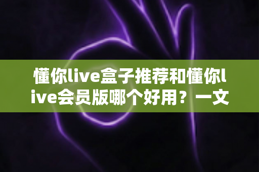 懂你live盒子推荐和懂你live会员版哪个好用？一文看懂两者差异与选购建议